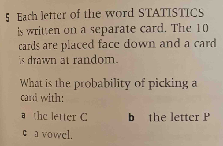 Each letter of the word STATISTICS 
is written on a separate card. The 10
cards are placed face down and a card 
is drawn at random. 
What is the probability of picking a 
card with: 
a the letter C b the letter P
c a vowel.