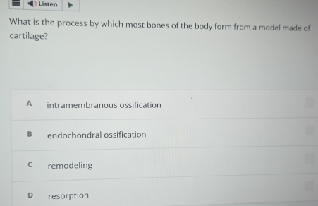 Listen
What is the process by which most bones of the body form from a model made of
cartilage?
A intramembranous ossification
B endochondral ossification
C remodeling
D resorption