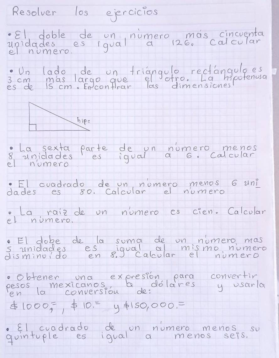 Resolver los eiercicios 
El doble de on nimero mas cincventa 
unidadesroes iqual a 126. calcular 
el numero. 
Un lado, de on triangulo rectangulges
3 cm mas largo gue el ofro. La hipofenusa 
es de is cm. Encontrar las dimensiones 
o La sexta parte de on numero menos
8 unidades es igual a 6. Calcular 
el numero 
El cuadrado de on, nomero menos 6 un? 
dades es 80. Calcular el numero 
. La raiz de on nomero es cien. Calcular 
el nomero. 
. El dobe de la some de on numero mas 
s unidades es iqual al mismo numero 
disminoido en 8. calcular el numero 
. obtener ona exeresion para convertin 
pesos mexicanos. abdolares y usarla 
en la conversiou de:
1000=, != 10=y!= 150,000,=
El cuadrado de on numero menos su 
gointuple es igual a menos seps.