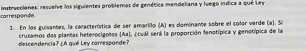 Instrucciones: resuelve los siguientes problemas de genética mendeliana y luego indica a qué Ley 
corresponde. 
1. En los guisantes, la característica de ser amarillo (A) es dominante sobre el color verde (a). Si 
cruzamos dos plantas heterocigotos (Aa), ¿cuál será la proporción fenotípica y genotípica de la 
descendencia? ¿A qué Ley corresponde?