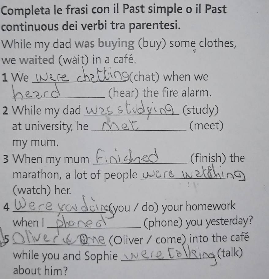 Completa le frasi con il Past simple o il Past 
continuous dei verbi tra parentesi. 
While my dad was buying (buy) some clothes, 
we waited (wait) in a café. 
1 We _(chat) when we 
_(hear) the fire alarm. 
2 While my dad _(study) 
at university, he _(meet) 
my mum. 
3 When my mum _(finish) the 
marathon, a lot of people_ 
(watch) her. 
4_ (you / do) your homework 
when I _(phone) you yesterday? 
5 _(Oliver / come) into the café 
while you and Sophie _(talk) 
about him?