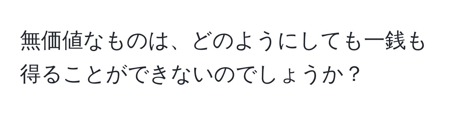 無価値なものは、どのようにしても一銭も得ることができないのでしょうか？