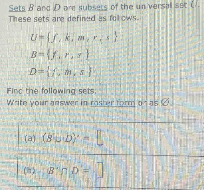 Sets B and D are subsets of the universal setU. 
These sets are defined as follows.
U= f,k,m,r,s
B= f,r,s
D= f,m,s
Find the following sets. 
Write your answer in roster form or as Ø. 
(a) (B∪ D)'=□
(b) B'∩ D=□