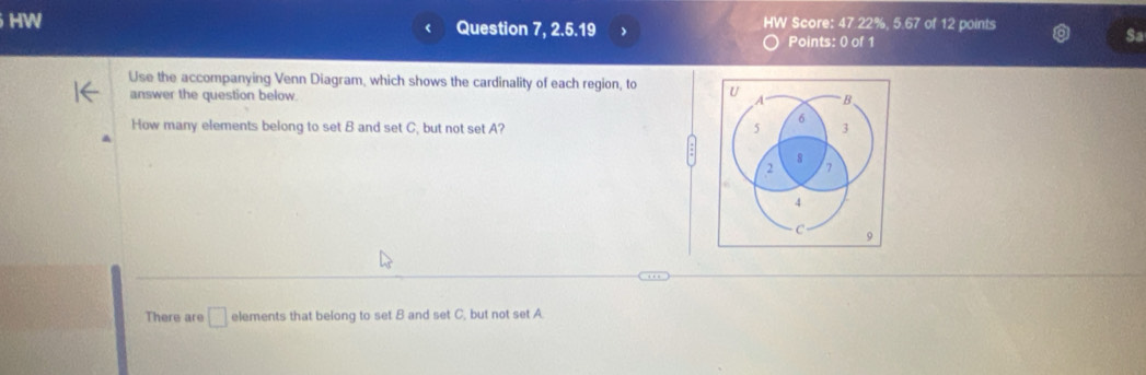 HW HW Score: 47.22%, 5.67 of 12 points 
Question 7, 2.5.19 
Points: 0 of 1 
Sa 
Use the accompanying Venn Diagram, which shows the cardinality of each region, to U B
answer the question below. A
How many elements belong to set B and set C, but not set A? 5 6 3
8
2 7
4
C 9
There are □ elements that belong to set B and set C, but not set A