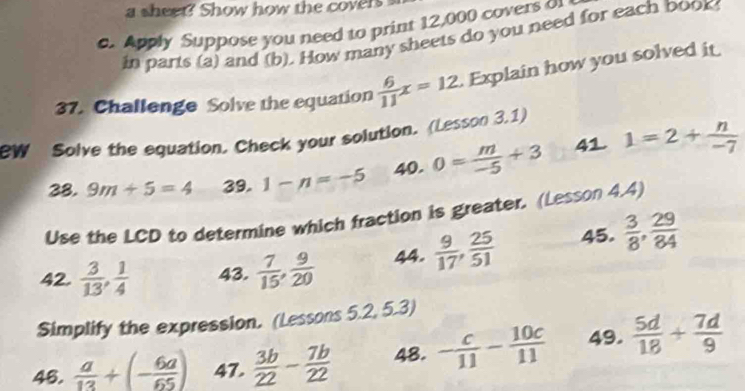 a sheet? Show how the covers 
d. Apply Suppose you need to print 12,000 covers o 
in parts (a) and (b). How many sheets do you need for each book 
37. Challenge Solve the equation  6/11 x=12. Explain how you solved it 
W Solve the equation. Check your solution. (Lesson 3.1) 
28. 9m+5=4 39. 1-n=-5 40. 0= m/-5 +3 41 1=2+ n/-7 
Use the LCD to determine which fraction is greater. (Lesson 4.4) 
42.  3/13 ,  1/4  43.  7/15 ,  9/20  44.  9/17 ,  25/51  45.  3/8 ,  29/84 
Simplify the expression. (Lessons 5.2, 5.3) 
46.  a/13 +(- 6a/65 ) 47.  3b/22 - 7b/22  48. - c/11 - 10c/11  49.  5d/18 + 7d/9 