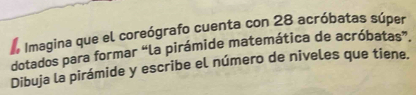 Imagina que el coreógrafo cuenta con 28 acróbatas súper 
dotados para formar “la pirámide matemática de acróbatas”. 
Dibuja la pirámide y escribe el número de niveles que tiene,