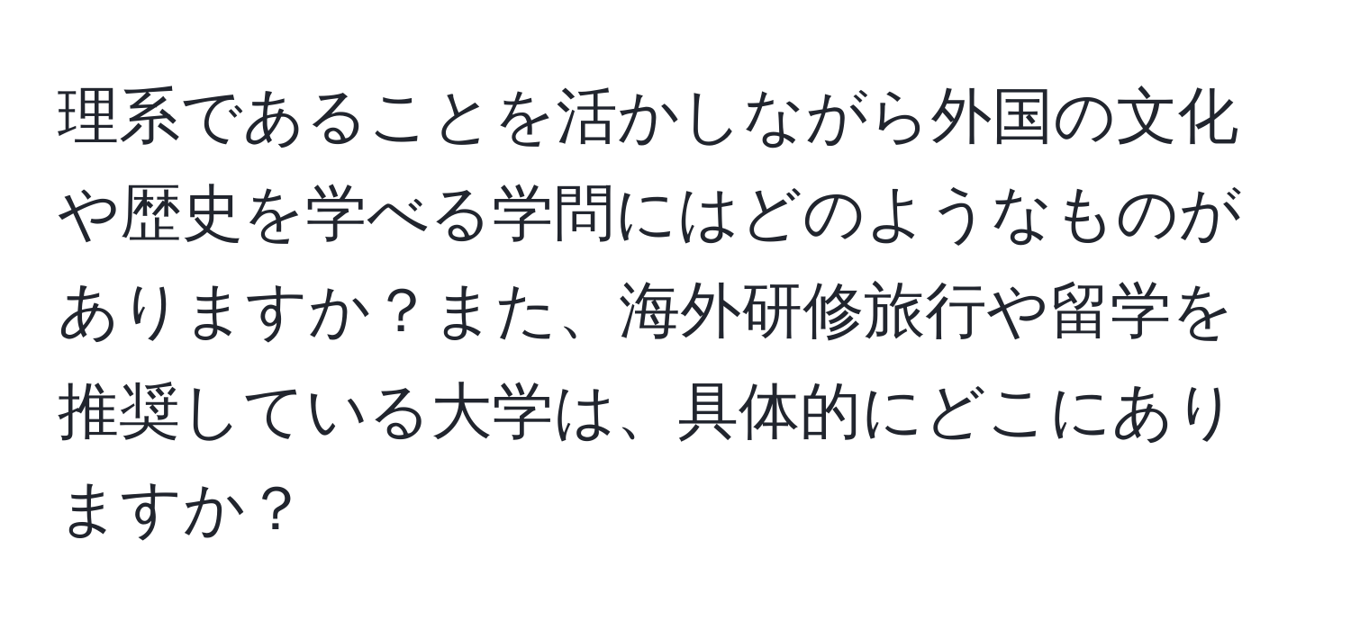 理系であることを活かしながら外国の文化や歴史を学べる学問にはどのようなものがありますか？また、海外研修旅行や留学を推奨している大学は、具体的にどこにありますか？