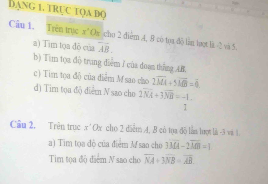 Dạng 1. trục tọa độ 
Câu 1. Trên trục x Ox cho 2 điểm A, B có tọa độ lần lượt là -2 và 5. 
a) Tìm tọa độ của overline AB. 
b) Tìm tọa độ trung điểm / của đoạn thăng AB. 
c) Tìm tọa độ của điểm M sao cho 2overline MA+5overline MB=overline 0. 
d) Tìm tọa độ điểm N sao cho 2overline NA+3overline NB=-1. 
Câu 2. Trên trục x'Ox cho 2 điểm A, B có tọa độ lần lượt là -3 và 1. 
a) Tìm tọa độ của điểm M sao cho 3overline MA-2overline MB=1. 
Tìm tọa độ điểm N sao cho overline NA+3overline NB=overline AB.