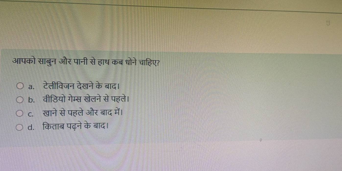 आपको साबुन और पानी से हाथ कब धोने चाहिए?
a.टेलीविजन देखने के बाद।
b. वीडियो गेम्स खेलने से पहले।
c. खाने से पहले और बाद में।
d. किताब पढ़ने के बाद।