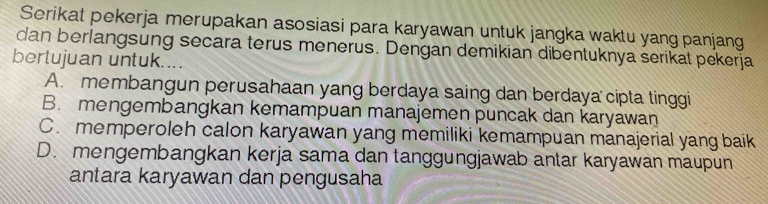 Serikat pekerja merupakan asosiasi para karyawan untuk jangka waktu yang panjang
dan berlangsung secara terus menerus. Dengan demikian dibentuknya serikat pekerja
bertujuan untuk....
A. membangun perusahaan yang berdaya saing dan berdaya cipta tinggi
B. mengembangkan kemampuan manajemen puncak dan karyawan
C. memperoleh calon karyawan yang memiliki kemampuan manajerial yang baik
D. mengembangkan kerja sama dan tanggungjawab antar karyawan maupun
antara karyawan dan pengusaha