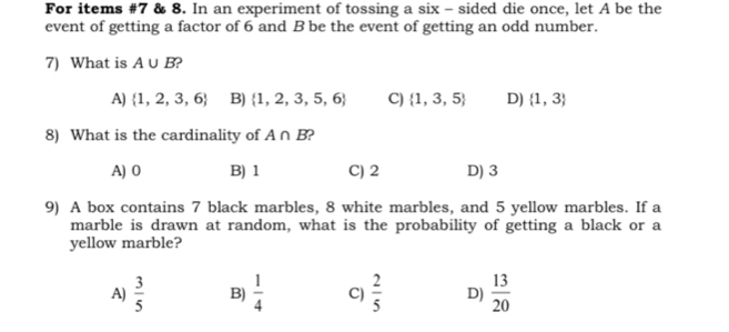 For items #7 & 8. In an experiment of tossing a six - sided die once, let A be the
event of getting a factor of 6 and B be the event of getting an odd number.
7) What is A∪ B )
A)  1,2,3,6 B)  1,2,3,5,6 C)  1,3,5 D)  1,3
8) What is the cardinality of A∩ B
A) 0 B) 1 C) 2 D) 3
9) A box contains 7 black marbles, 8 white marbles, and 5 yellow marbles. If a
marble is drawn at random, what is the probability of getting a black or a
yellow marble?
A)  3/5  B)  1/4  C)  2/5  D)  13/20 