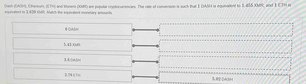 Dash (DASH), Ethereum, (ETH) and Monero (XMR) are popular cryptocurrencies. The rate of conversion is such that 1 DASH is equivalent to 1.455 XMR, and 1 ETH is 
equivalent to 2.629 XMR. Match the equivalent monetary amounts.