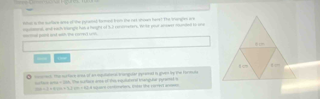 Pennsional Pgures: Tutona 
what i the surface area of the pyramid formed from the net shown here? The triangles are 
equilateral, and each triangle has a height of 5.2 centimeters. Write your answer rounded to one 
snconal paint and with the correct unit. 
Liorsk Clpar 
morerrect. The surface area of an equilateral triangular pyramid is given by the formula
a=3ah The surface area of this equilateral triangular pyramid is
226+2* 6;m* 32cm=62.4 square centimeters. Enter the correct answer.