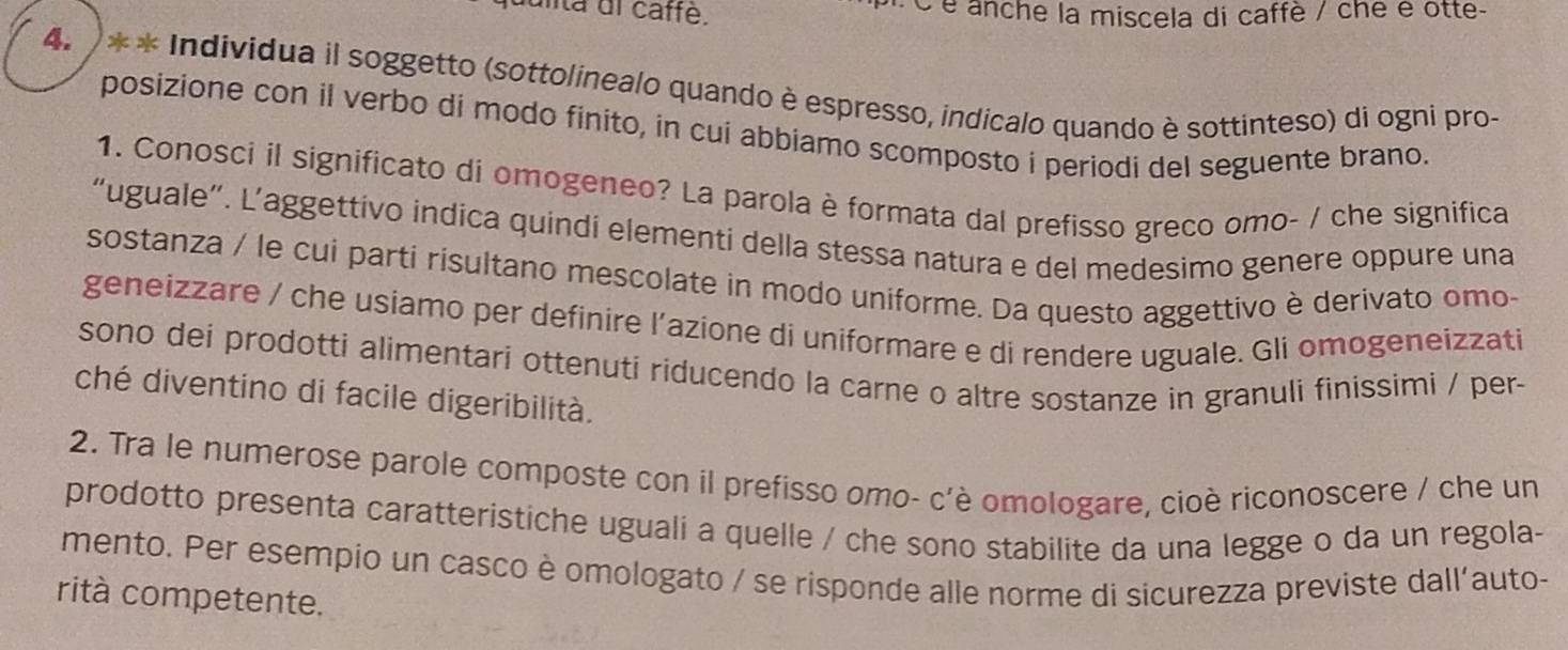 uita dl caffé. é é anche la miscela di caffè / che é otte- 
4.) * * Individua il soggetto (sottolinealo quando è espresso, indicalo quando è sottinteso) di ogni pro- 
posizione con il verbo di modo finito, in cui abbiamo scomposto i periodi del seguente brano. 
1. Conosci il significato di omogeneo? La parola è formata dal prefisso greco omo- / che significa 
“uguale”. L’aggettivo indica quindi elementi della stessa natura e del medesimo genere oppure una 
sostanza / le cui parti risultano mescolate in modo uniforme. Da questo aggettivo è derivato omo- 
geneizzare / che usiamo per definire l’azione di uniformare e di rendere uguale. Gli omogeneizzati 
sono dei prodotti alimentari ottenutí riducendo la carne o altre sostanze in granuli finissimi / per 
ché diventino di facile digeribilità. 
2. Tra le numerose parole composte con il prefisso omo- c'è omologare, cioè riconoscere / che un 
prodotto presenta caratteristiche uguali a quelle / che sono stabilite da una legge o da un regola- 
mento. Per esempio un casco è omologato / se risponde alle norme di sicurezza previste dall'auto- 
rità competente.