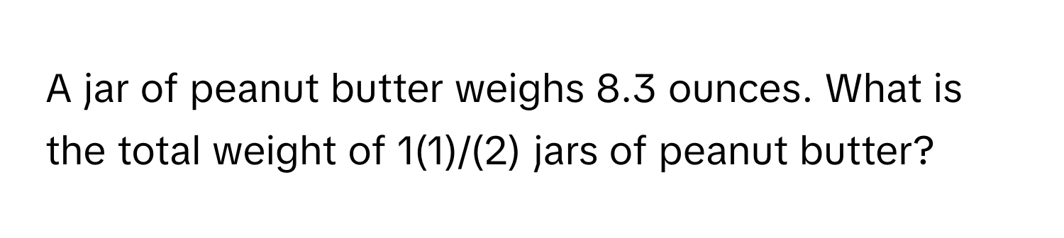 A jar of peanut butter weighs 8.3 ounces. What is the total weight of 1(1)/(2) jars of peanut butter?