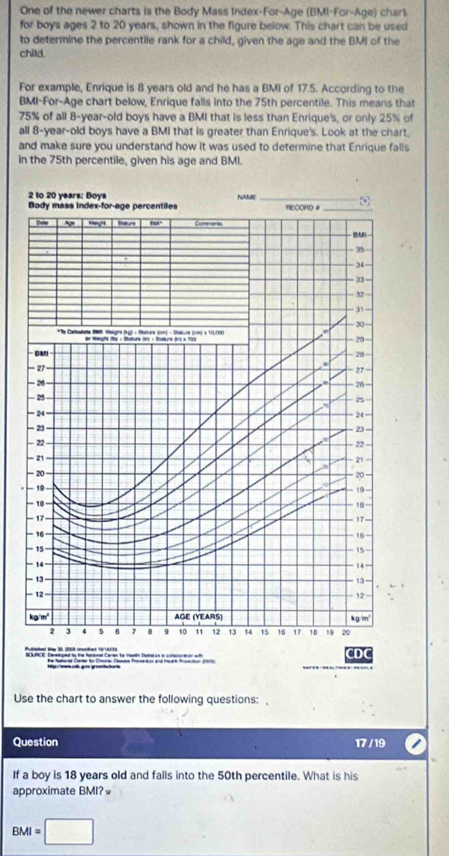 One of the newer charts is the Body Mass Index-For-Age (BMI-For-Age) charl
for boys ages 2 to 20 years, shown in the figure below. This chart can be used
to determine the percentile rank for a child, given the age and the BMI of the
child.
For example, Enrique is 8 years old and he has a BMI of 17.5. According to the
BMI-For-Age chart below, Enrique falls into the 75th percentile. This means that
75% of all 8-year-old boys have a BMI that is less than Enrique's, or only 25% of
all 8-year-old boys have a BMI that is greater than Enrique's. Look at the chart,
and make sure you understand how it was used to determine that Enrique falls
In the 75th percentile, given his age and BMI.
2 to 20 years: Boys NAME_
Body mass index-for-age percentiles RECORD _
Date vghe Rature ,”. Comments
BMI
35
34
33
- 32
- 31
30
*Te Caostate BM: Waight (kg) - Stature (cm) - Stature (cm) × 10.000
or Weeght (Ibe « Sature (Irt = Stuture (1) × 7013
20
BMI - 20
.
— 27 27 “
— 26
26
— 25
25
  
- 24 24
- 23
— 22 23 
22
- 21
21
-20
20
− 19
19-
- 18
` 8-
- 17
17
- 16
16
- 15 15
14
14 −
- 13 13 -
— 12
- 12 -
kg/m² AGE (YEARS) kg/m²
2 3 4 5 6 1 8 9 10 11 12 13 14 15 16 17 18 19 20
Publiskad May 30, 200 (moskent 10/1600 CDC
BOURICE. Develcped by the Naroeal Certer te mewth Saunarcs in cotenoration with
he Natanal Cerser for Crvone Dissase Prvvention and Heait Pronsction 2001)
Use the chart to answer the following questions: 
Question 17 / 19
If a boy is 18 years old and falls into the 50th percentile. What is his
approximate BMI?≌
BMI=□