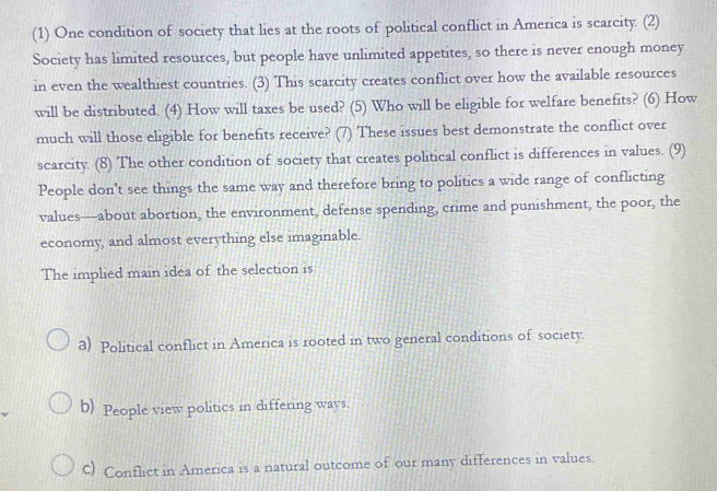 (1) One condition of society that lies at the roots of political conflict in America is scarcity. (2)
Society has limited resources, but people have unlimited appetites, so there is never enough money
in even the wealthiest countries. (3) This scarcity creates conflict over how the available resources
will be distributed. (4) How will taxes be used? (5) Who will be eligible for welfare benefits? (6) How
much will those eligible for benefits receive? (7) These issues best demonstrate the conflict over
scarcity. (8) The other condition of society that creates political conflict is differences in values. (9)
People don't see things the same way and therefore bring to politics a wide range of conflicting
values—about abortion, the environment, defense spending, crime and punishment, the poor, the
economy, and almost everything else imaginable.
The implied main idea of the selection is
a) Political conflict in America is rooted in two general conditions of society.
b) People view politics in differing ways.
C) Conflict in America is a natural outcome of our many differences in values.