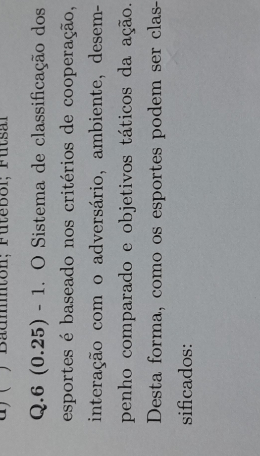 ) Badmnton; Fütebol; Fütsal 
Q.6 (0.25) - 1. O Sistema de classificação dos 
esportes é baseado nos critérios de cooperação, 
interação com o adversário, ambiente, desem- 
penho comparado e objetivos táticos da ação. 
Desta forma, como os esportes podem ser clas- 
sificados:
