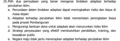 Pilih dua pernyataan yang benar mengenai tindakan adaptasi terhadap
perubahan iklim.
a. Penundaan dalam tindakan adaptasi dapat meningkatkan risiko dan biaya di
masa depan
b. Adaptasi terhadap perubahan iklim tidak memerlukan peningkatan biaya
pada proyek Pembangunan
c. Mengurangi bantuan dana untuk adaptasi akan menurunkan risiko iklim
d. Strategi penyesuaian yang efektif membutuhkan pendidikan, training, dan
kesadaran public
e. Negara maju tidak perlu menerapkan adaptasi terhadap perubahan iklim