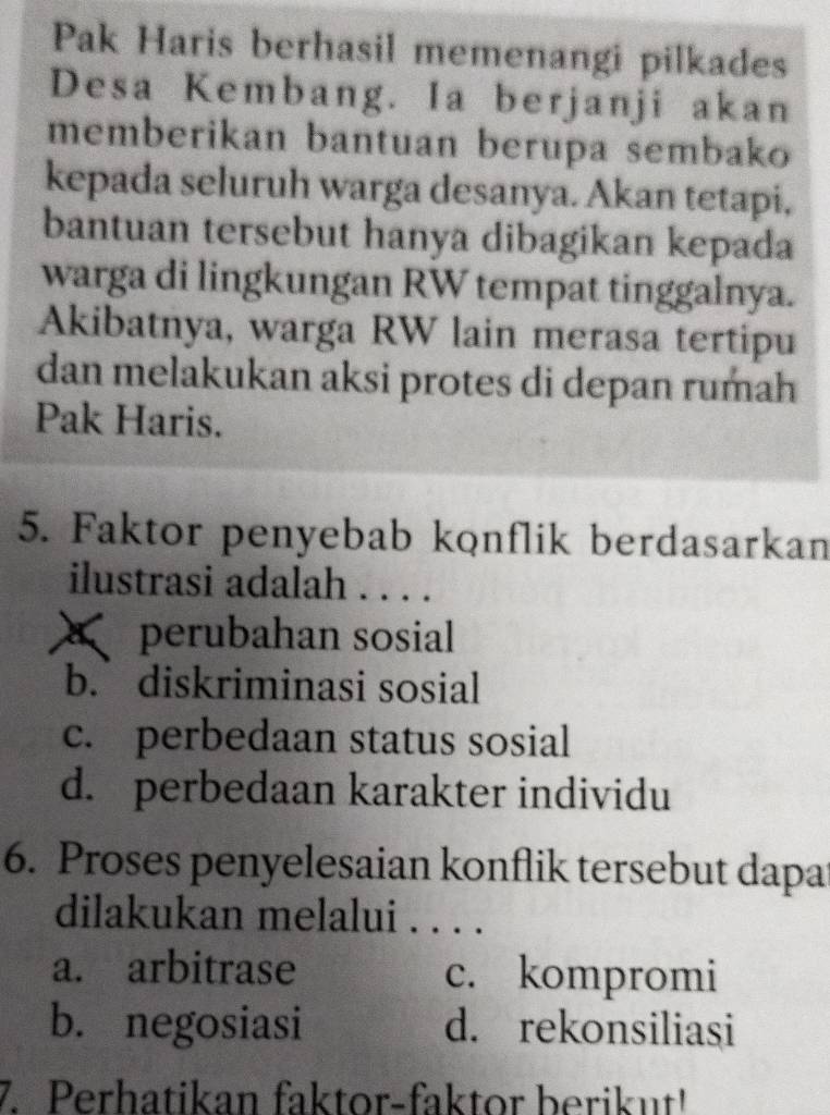 Pak Haris berhasil memenangi pilkades
Desa Kembang. Ia berjanji akan
memberikan bantuan berupa sembako
kepada seluruh warga desanya. Akan tetapi,
bantuan tersebut hanya dibagikan kepada
warga di lingkungan RW tempat tinggalnya.
Akibatnya, warga RW lain merasa tertipu
dan melakukan aksi protes di depan rumah
Pak Haris.
5. Faktor penyebab konflik berdasarkan
ilustrasi adalah . . . .
perubahan sosial
b. diskriminasi sosial
c. perbedaan status sosial
d. perbedaan karakter individu
6. Proses penyelesaian konflik tersebut dapa
dilakukan melalui . . . .
a. arbitrase c. kompromi
b. negosiasi d. rekonsiliasi
7. Perhatikan faktor-faktor berikut!