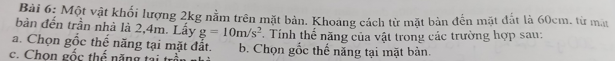 Một vật khối lượng 2kg nằm trên mặt bàn. Khoáng cách từ mặt bàn đến mặt đắt là 60cm. từ mặt 
bàn đến trần nhà là 2,4m. Lấy g=10m/s^2. Tính thế năng của vật trong các trường hợp sau: 
a. Chọn gốc thế năng tại mặt đất. b. Chọn gốc thế năng tại mặt bàn. 
c. Chon gốc thế năn g ta