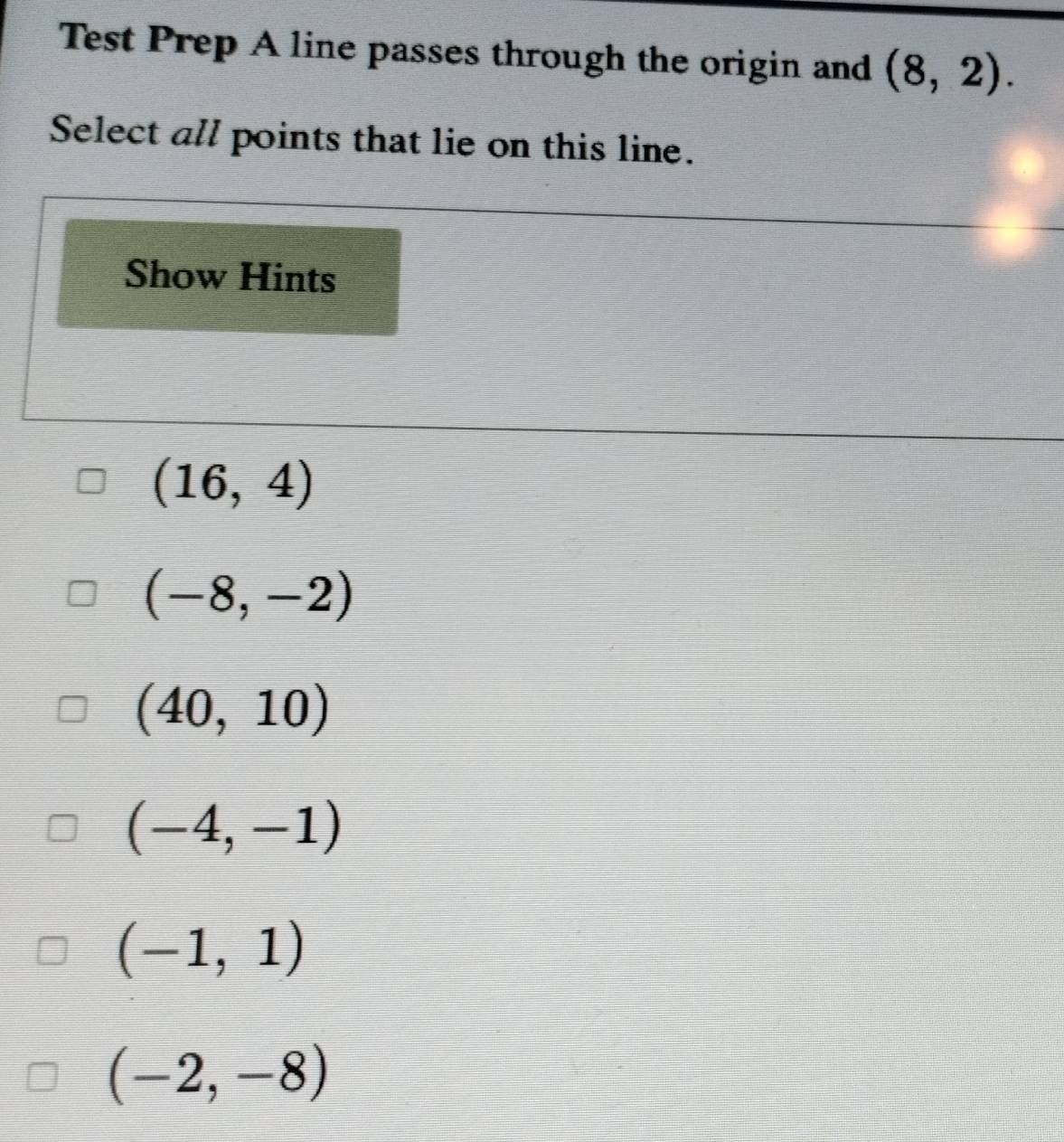 Test Prep A line passes through the origin and (8,2). 
Select all points that lie on this line.
Show Hints
(16,4)
(-8,-2)
(40,10)
(-4,-1)
(-1,1)
(-2,-8)