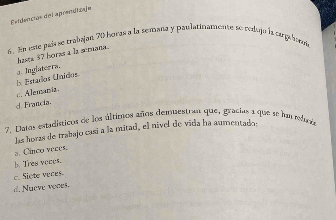 Evidencias del aprendizaje
6. En este país se trabajan 70 horas a la semana y paulatinamente se redujo la carga horaria
hasta 37 horas a la semana.
a. Inglaterra.
b. Estados Unidos.
c. Alemania.
d. Francia.
7. Datos estadísticos de los últimos años demuestran que, gracias a que se han reducido
las horas de trabajo casi a la mitad, el nivel de vida ha aumentado:
a. Cinco veces.
b. Tres veces.
c. Siete veces.
d. Nueve veces.