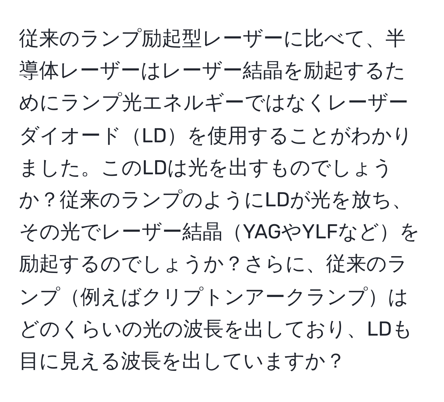 従来のランプ励起型レーザーに比べて、半導体レーザーはレーザー結晶を励起するためにランプ光エネルギーではなくレーザーダイオードLDを使用することがわかりました。このLDは光を出すものでしょうか？従来のランプのようにLDが光を放ち、その光でレーザー結晶YAGやYLFなどを励起するのでしょうか？さらに、従来のランプ例えばクリプトンアークランプはどのくらいの光の波長を出しており、LDも目に見える波長を出していますか？