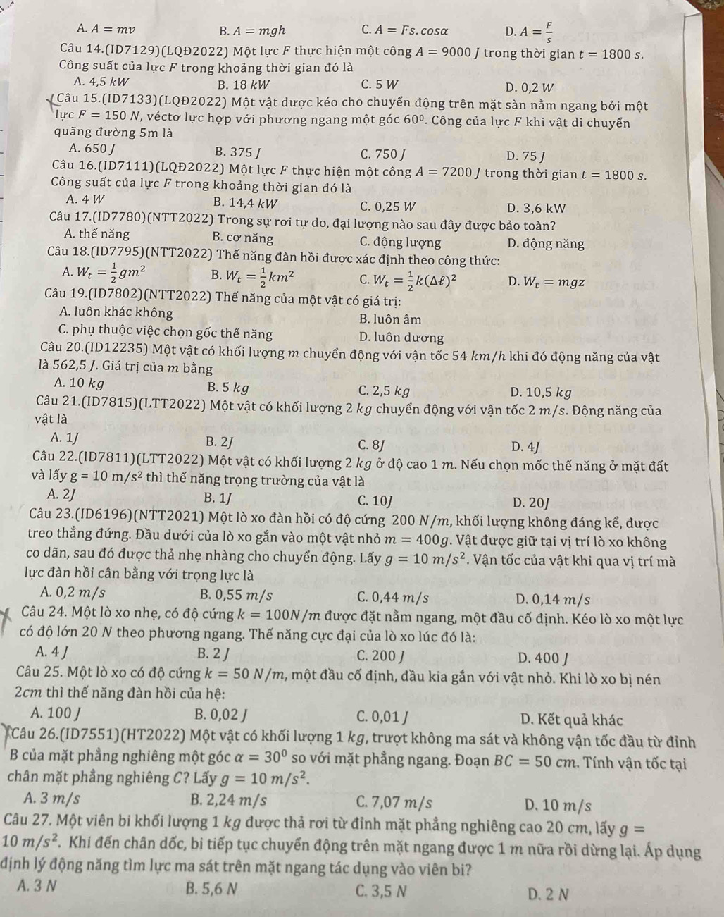 A. A=mv B. A=mgh C. A=Fs.cos alpha D. A= F/s 
Câu 14.(ID7129)(LQĐ2022) Một lực F thực hiện một công A=9000 trong thời gian t=1800s.
Công suất của lực F trong khoảng thời gian đó là
A. 4,5 kW B. 18 kW C. 5 W D. 0,2 W
* Câu 15.(ID7133)(LQĐ2022) Một vật được kéo cho chuyển động trên mặt sàn nằm ngang bởi một
lực F=150N , véctơ lực hợp với phương ngang một góc 60°. Công của lực F khi vật di chuyển
quãng đường 5m là
A. 650 J B. 375 J C. 750 J
D. 75 J
Câu 16.(ID7111)(LQĐ2022) Một lực F thực hiện một công A=7200J trong thời gian t=1800s.
Công suất của lực F trong khoảng thời gian đó là
A. 4 W B. 14,4 kW C. 0,25 W D. 3,6 kW
Câu 17.(ID7780)(NTT2022) Trong sự rơi tự do, đại lượng nào sau đây được bảo toàn?
A. thế năng B. cơ năng C. động lượng D. động năng
Câu 18.(ID7795)(NTT2022) Thế năng đàn hồi được xác định theo công thức:
A. W_t= 1/2 gm^2 B. W_t= 1/2 km^2 C. W_t= 1/2 k(△ ell )^2 D. W_t=mgz
Câu 19.(ID7802)(NTT2022) Thế năng của một vật có giá trị:
A. luôn khác không B. luôn âm
C. phụ thuộc việc chọn gốc thế năng D. luôn dương
Câu 20.(ID12235) Một vật có khối lượng m chuyển động với vận tốc 54 km/h khi đó động năng của vật
là 562,5 J. Giá trị của m bằng
A. 10 kg B. 5 kg C. 2,5 kg D. 10,5 kg
Câu 21.(ID7815)(LTT2022) Một vật có khối lượng 2 kg chuyển động với vận tốc 2 m/s. Động năng của
vật là
A. 1J B. 2J C. 8J D. 4J
Câu 22.(ID7811)(LTT2022) Một vật có khối lượng 2 kg ở độ cao 1 m. Nếu chọn mốc thế năng ở mặt đất
và lấy g=10m/s^2 thì thế năng trọng trường của vật là
A. 2J B. 1J C. 10J
D. 20J
Câu 23.(ID6196)(NTT2021) Một lò xo đàn hồi có độ cứng 200 N/m, khối lượng không đáng kể, được
treo thẳng đứng. Đầu dưới của lò xo gắn vào một vật nhỏ m=400 g. Vật được giữ tại vị trí lò xo không
co dãn, sau đó được thả nhẹ nhàng cho chuyển động. Lấy g=10m/s^2. Vận tốc của vật khi qua vị trí mà
lực đàn hồi cân bằng với trọng lực là
A. 0,2 m/s B. 0,55 m/s C. 0,44 m/s D. 0,14 m/s
Câu 24. Một lò xo nhẹ, có độ cứng k=100N/m được đặt nằm ngang, một đầu cố định. Kéo lò xo một lực
có độ lớn 20 N theo phương ngang. Thế năng cực đại của lò xo lúc đó là:
A. 4 J B. 2 J C. 200 J D. 400 J
Câu 25. Một lò xo có độ cứng k=50N/m 2, một đầu cố định, đầu kia gắn với vật nhỏ. Khi lò xo bị nén
2cm thì thế năng đàn hồi của hệ:
A. 100 J B. 0,02 J C. 0,01 J D. Kết quả khác
Câu 26.(ID7551)(HT2022) Một vật có khối lượng 1 kg, trượt không ma sát và không vận tốc đầu từ đỉnh
B của mặt phẳng nghiêng một góc alpha =30° so với mặt phẳng ngang. Đoạn BC=50cm. Tính vận tốc tại
chân mặt phầng nghiêng C? Lấy g=10m/s^2.
A. 3 m/s B. 2,24 m/s C. 7,07 m/s D. 10 m/s
Câu 27. Một viên bi khối lượng 1 kg được thả rơi từ đỉnh mặt phẳng nghiêng cao 20 cm, lấy g=
10m/s^2 T. Khi đến chân dốc, bi tiếp tục chuyển động trên mặt ngang được 1 m nữa rồi dừng lại. Áp dụng
định lý động năng tìm lực ma sát trên mặt ngang tác dụng vào viên bi?
A. 3 N B. 5,6 N C. 3,5 N D. 2 N