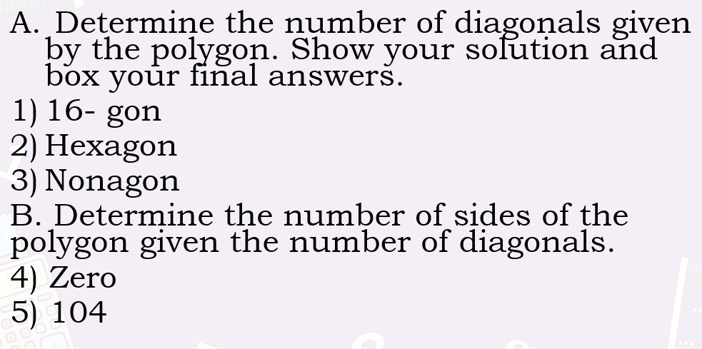 Determine the number of diagonals given 
by the polygon. Show your solution and 
box your final answers. 
1) 16 - gon 
2) Hexagon 
3) Nonagon 
B. Determine the number of sides of the 
polygon given the number of diagonals. 
4) Zero 
5) 104