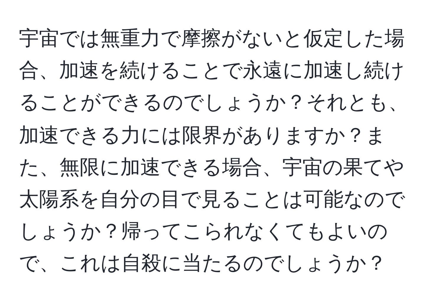 宇宙では無重力で摩擦がないと仮定した場合、加速を続けることで永遠に加速し続けることができるのでしょうか？それとも、加速できる力には限界がありますか？また、無限に加速できる場合、宇宙の果てや太陽系を自分の目で見ることは可能なのでしょうか？帰ってこられなくてもよいので、これは自殺に当たるのでしょうか？