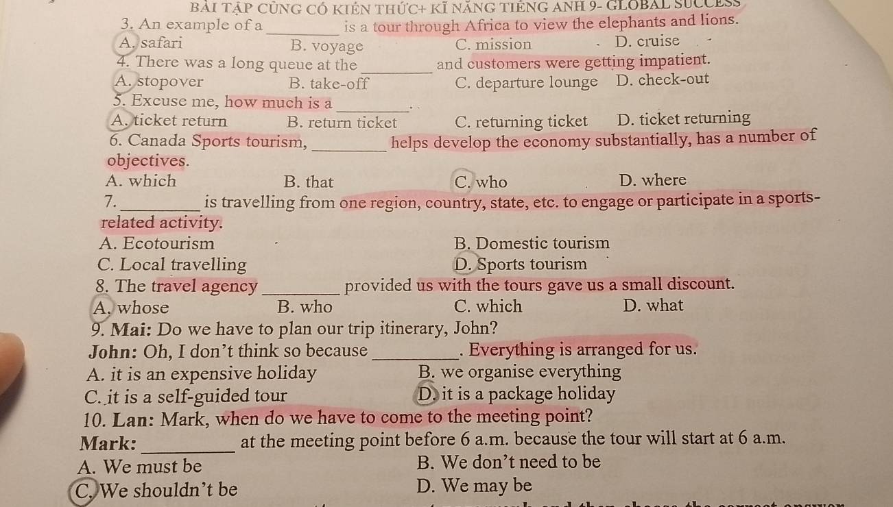 BAI TậP CủNG CÓ KIÊN THứC+ KÍ NăNG TIÊNG ANH 9- GLOBAL SUCCES
3. An example of a _is a tour through Africa to view the elephants and lions.
A. safari B. voyage C. mission D. cruise
4. There was a long queue at the _and customers were getting impatient.
A. stopover B. take-off C. departure lounge D. check-out
_
5. Excuse me, how much is a
A. ticket return B. return ticket C. returning ticket D. ticket returning
6. Canada Sports tourism, _helps develop the economy substantially, has a number of
objectives.
A. which B. that C. who D. where
7._ is travelling from one region, country, state, etc. to engage or participate in a sports-
related activity.
A. Ecotourism B. Domestic tourism
C. Local travelling D. Sports tourism
8. The travel agency _provided us with the tours gave us a small discount.
A. whose B. who C. which D. what
9. Mai: Do we have to plan our trip itinerary, John?
John: Oh, I don’t think so because_ . Everything is arranged for us.
A. it is an expensive holiday B. we organise everything
C. it is a self-guided tour D. it is a package holiday
10. Lan: Mark, when do we have to come to the meeting point?
Mark: _at the meeting point before 6 a.m. because the tour will start at 6 a.m.
A. We must be B. We don’t need to be
C. We shouldn't be D. We may be