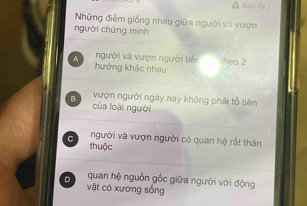 Báo lỗi 
Những điểm giống nhau giữa người và vượn
người chứng minh
A người và vượn người tiến theo 2
hướng khác nhau
B vượn người ngày nay không phải tổ tiên
của loài người
C người và vượn người có quan hệ rất thân
thuộc
D quan hệ nguồn gốc giữa người với động
vật có xương sống