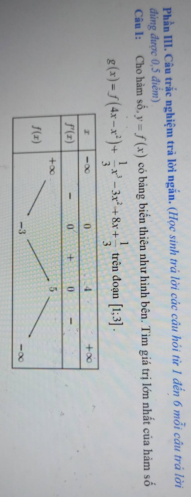 Phần III. Câu trắc nghiệm trả lời ngắn. (Học sinh trả lời các câu hỏi từ 1 đến 6 mỗi câu trả lời
đúng được 0,5 điểm)
Câu I: Cho hàm số, y=f(x) có bảng biến thiên như hình bên. Tìm giá trị lớn nhất của hàm số
g(x)=f(4x-x^2)+ 1/3 x^3-3x^2+8x+ 1/3  trên đoạn [1;3].