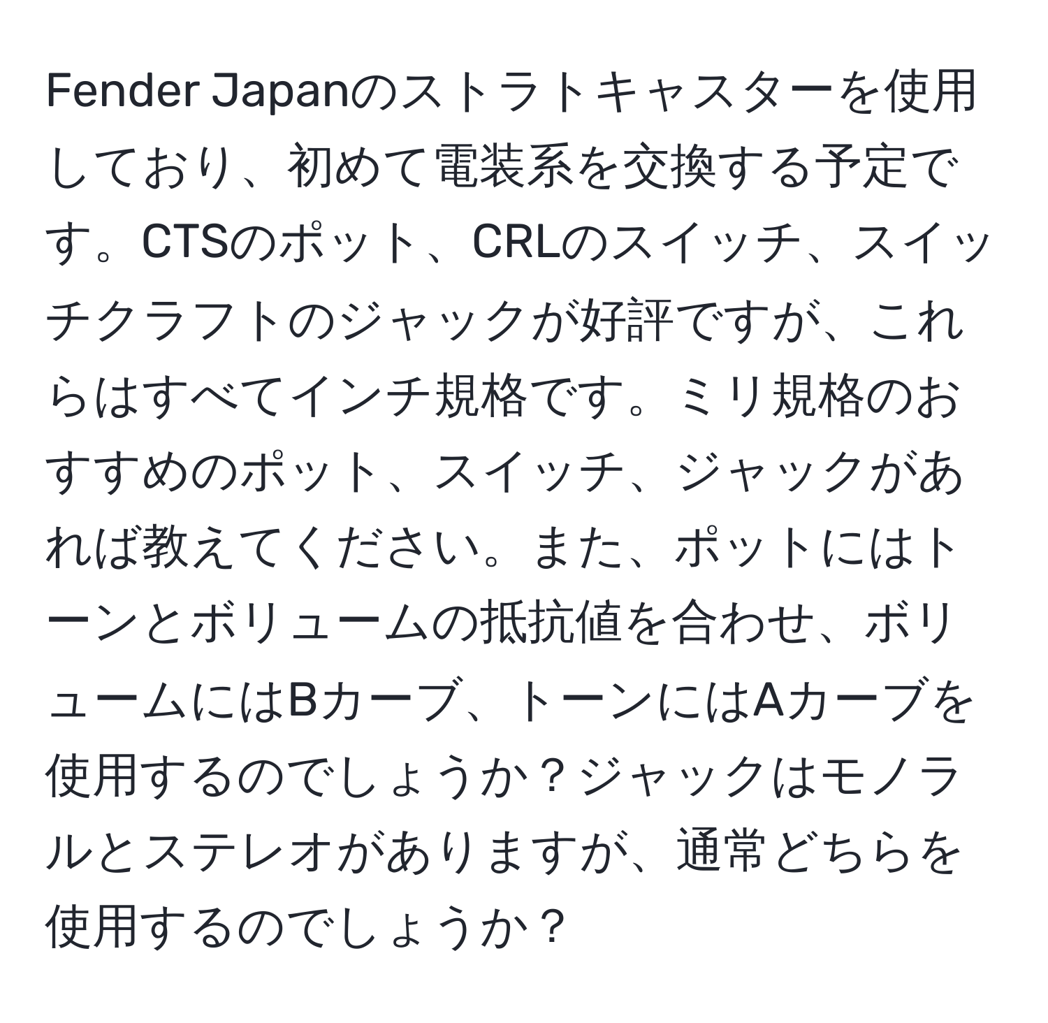 Fender Japanのストラトキャスターを使用しており、初めて電装系を交換する予定です。CTSのポット、CRLのスイッチ、スイッチクラフトのジャックが好評ですが、これらはすべてインチ規格です。ミリ規格のおすすめのポット、スイッチ、ジャックがあれば教えてください。また、ポットにはトーンとボリュームの抵抗値を合わせ、ボリュームにはBカーブ、トーンにはAカーブを使用するのでしょうか？ジャックはモノラルとステレオがありますが、通常どちらを使用するのでしょうか？