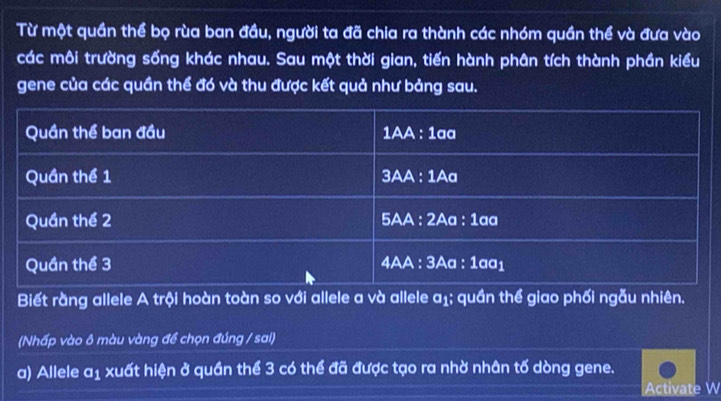 Từ một quần thể bọ rùa ban đầu, người ta đã chia ra thành các nhóm quần thể và đưa vào 
các môi trường sống khác nhau. Sau một thời gian, tiến hành phân tích thành phần kiểu 
gene của các quần thể đó và thu được kết quả như bảng sau. 
Biết rằng allele A trội hoàn toàn so với allele a và allele a₁; quần thể giao phối ngẫu nhiên. 
(Nhấp vào ô màu vàng đề chọn đúng / sai) 
a) Allele a1 xuất hiện ở quần thể 3 có thể đã được tạo ra nhờ nhân tố dòng gene. 
Activate W