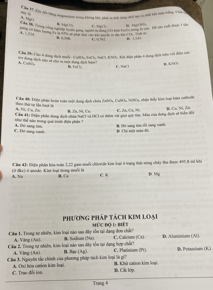 Câu 37, Khi đốt băng magnesium trong không khí, phát ra ảnh sáng chói tạo ra chất bột màu trắng. Chất bộ
này là
A. MgO
B. MgCO_3 C. MgCl_2 D. Mg(OH)_2.
Câu 38. Trong công ngh n gang, người CO khử Fe_2O
5. Đề sản xuất được 1 tần
gang có hàm lượng Fe là 97% sẽ phát thái vào khí quyền m tần khi CO_2. Tính m.
A. 1,524.
B. 0,508. C. 0,762. D. 1,143.
Câu 39: Cho 4 dung dịch muối : CuSO₄, FeCl₂. NaCl,KNO 3. Khi điện phân 4 dung dịch trên với điện cực
trơ dung dịch nào sẽ cho ta một dung dịch base?
A. CuSO_4 KNO_3
B. FeCl_2
C. NaCl
D.
Câu 40: Điện phân hoàn toàn một dung dịch chứa ZnSO_4,CuSO_4, NiSO_4 1, nhận thấy kim loại bám cathode
theo thứ tự lần lượt là
A. Ni, Cu, Zn. B. Zn, Ni, Cu. C. Zn, Cu, Ni. D. Cu, Ni, Zn.
Câu 41: Điện phân dung dịch chứa NaCl và HCl có thêm vài giọt quỷ tìm. Màu của dung dịch sẽ biến đổi
như thế nào trong quá trình điện phân ?
A. Đỏ sang tím. B. Đỏ sang tím rồi sang xanh.
C. Đỏ sang xanh.
D Chỉ một màu đỏ.
Câu 42: Điện phân hòa toàn 2,22 gam muối chloride kim loại ở trạng thái nóng chảy thu được 495,8 ml khí
(ở đkc) ở anode. Kim loại trong muối là
A. Na B. Ca C. K D. Mg
PhHƯơNG PHÁP TÁCH KIM LOẠi
MƯC độ 1: BIÉT
Câu 1. Trong tự nhiên, kim loại nào sau đây tồn tại dạng đơn chất?
A. Vàng (Au). B. Sodium (Na). C. Calcium (Ca). D. Aluminium (Al).
Câu 2. Trong tự nhiên, kim loại nào sau đây tồn tại dạng hợp chất?
A. Vàng (Au). B. Bạc (Ag). C. Platinium (Pt). D. Potassium (K).
Câu 3. Nguyên tắc chính của phương pháp tách kim loại là gì?
A. Oxi hóa cation kim loại. B. Khử cation kim loại.
C. Trao đồi ion. D. Cắt lớp.
Trang 4