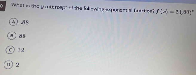 What is the y intercept of the following exponential function? f(x)=2(.88)^x
A . 88
B) 88
c 12
D) 2