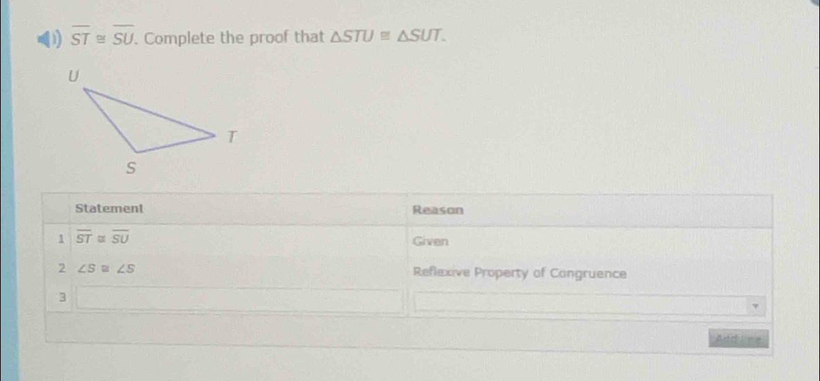 overline ST≌ overline SU. Complete the proof that △ STU≌ △ SUT. 
Statement Reason 
1 overline ST≌ overline SU
Given 
2 ∠ S≌ ∠ S Reflexive Property of Congruence 
3 
Addline