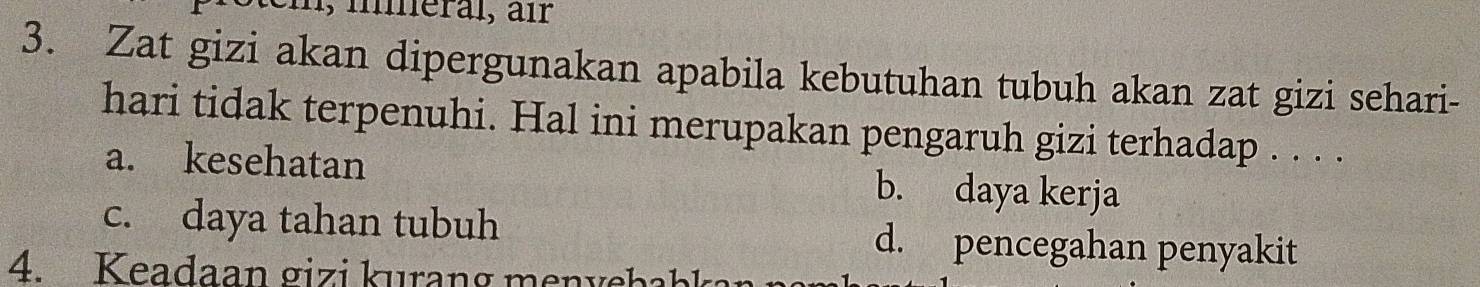 1, meral, air
3. Zat gizi akan dipergunakan apabila kebutuhan tubuh akan zat gizi sehari-
hari tidak terpenuhi. Hal ini merupakan pengaruh gizi terhadap . . . .
a. kesehatan b. daya kerja
c. daya tahan tubuh d. pencegahan penyakit
4. Keadaan gizi kurang menyebah