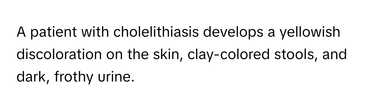 A patient with cholelithiasis develops a yellowish discoloration on the skin, clay-colored stools, and dark, frothy urine.