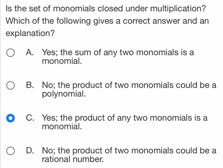 Is the set of monomials closed under multiplication?
Which of the following gives a correct answer and an
explanation?
A. Yes; the sum of any two monomials is a
monomial.
B. No; the product of two monomials could be a
polynomial.
C. Yes; the product of any two monomials is a
monomial.
D. No; the product of two monomials could be a
rational number.