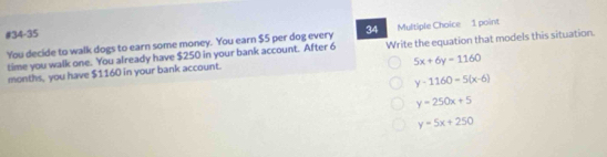 #34-35
You decide to walk dogs to earn some money. You earn $5 per dog every 34 Multiple Choice 1 point
time you walk one. You already have $250 in your bank account. After 6 Write the equation that models this situation.
5x+6y=1160
months, you have $1160 in your bank account.
y-1160=5(x-6)
y=250x+5
y=5x+250