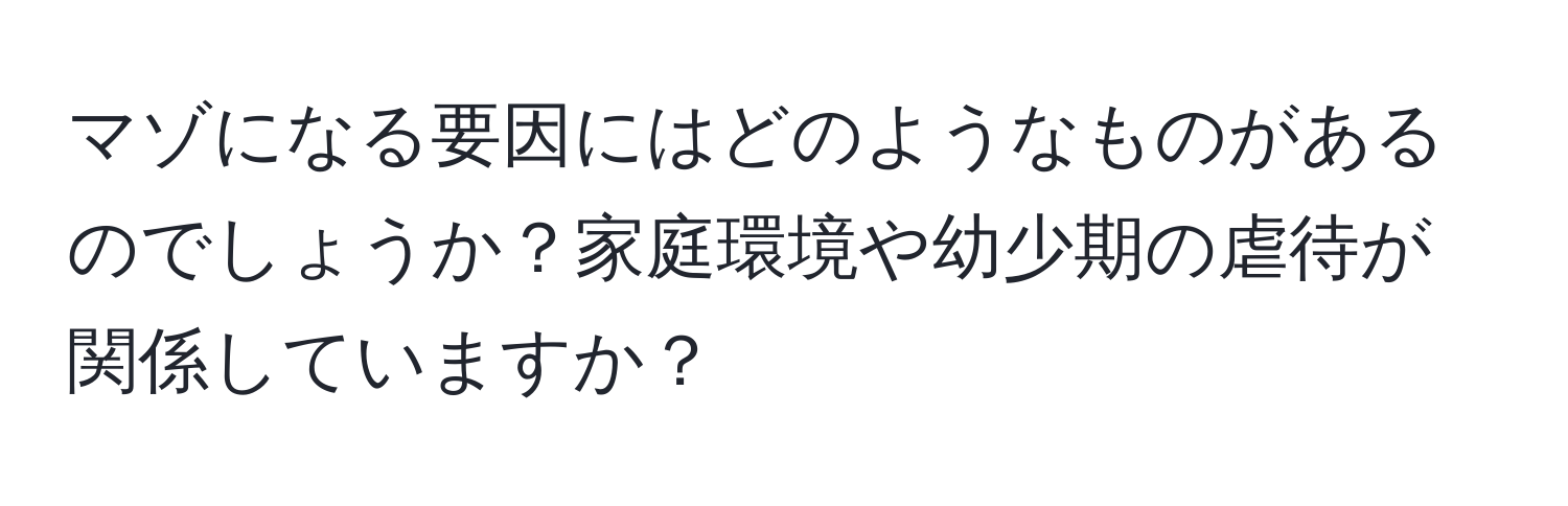 マゾになる要因にはどのようなものがあるのでしょうか？家庭環境や幼少期の虐待が関係していますか？