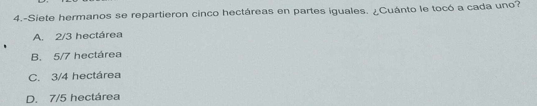 4.-Siete hermanos se repartieron cinco hectáreas en partes iguales. ¿Cuánto le tocó a cada uno?
A. 2/3 hectárea
B. 5/7 hectárea
C. 3/4 hectárea
D. 7/5 hectárea