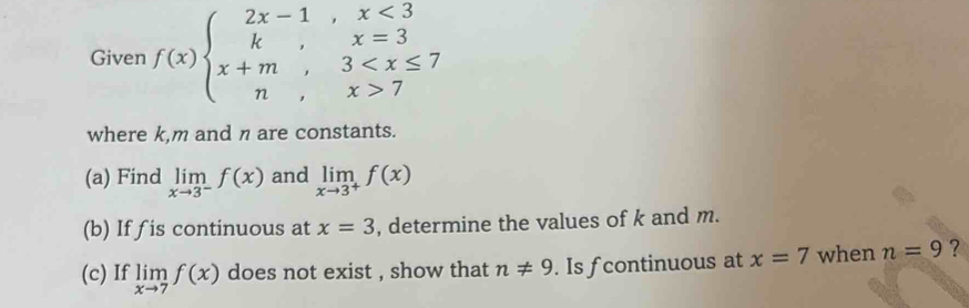 Given f(x)beginarrayl 2x-1,x<3 k,x=3 x+m,3 7endarray.
where k, m and n are constants. 
(a) Find limlimits _xto 3^-f(x) and limlimits _xto 3^+f(x)
(b) If fis continuous at x=3 , determine the values of k and m. 
(c) If limlimits _xto 7f(x) does not exist , show that n!= 9. Is f continuous at x=7 when n=9 ?