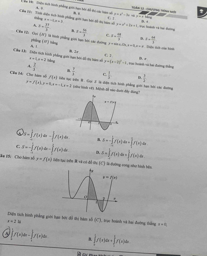 TOáN 12 - CHươnG TRình Mới 2
Cầu 10: Diện tích hình phẳng giới hạn bởi đồ thị các hàm số y=x^3-3x và y=x bāng
A. 0 . B. 8
thằng x=-1;x=3.
Câu 11: Tính diện tích hình phẳng giới hạn bởi đồ thị hàm số C. 2 . , trục hoành và hai đường
y=x^2+2x+1 D. 4
A. S= 37/3 . B. S= 56/3 . S= 68/3 . S= 64/3 .
C.
D.
Câu 12: Gọi (H) là hình phẳng giới hạn bởi các đường y=sin x,Ox,x=0,x=π. Diện tích của hình
phẳng (H) bằng
A. 1 . B. 2π , C. 2
Câu 13: Diện tích hình phẳng giới hạn bởi đồ thị hàm số y=(x-2)^2-1 , trục hoành và hai đường thẳng
x=1,x=2 bằng
D, π .
A.  2/3 . B.  7/3 . C.  1/3 .  3/2 .
D.
Câu 14: Cho hàm số f(x) liên tục trên R . Gọi S là diện tích hình phẳng giới hạn bởi các đường
y=f(x),y=0,x=-1,x=2 (như hình vẽ). Mệnh đề nào dưới đây đùng?
(s S=∈tlimits _(-1)^1f(x)dx-∈tlimits _1^2f(x)dx. B. S=-∈tlimits _(-1)^1f(x)dx+∈tlimits _1^2f(x)dx.
C. S=-∈tlimits _(-1)^1f(x)dx-∈tlimits _1^2f(x)dx. D. S=∈tlimits _(-1)^1f(x)dx+∈tlimits _1^2f(x)dx.
Tâu 15: Cho hàm số y=f(x) liên tục trên R và có đồ thị (C) là đường cong như hình bên.
Diện tích hình phẳng giới hạn bởi đồ thị hàm số ( (C 1, trục hoành và hai đường thẳng x=0,
x=2la
A ∈tlimits _0^1f(x)dx-∈tlimits _1^2f(x)dx.
B. ∈tlimits _0^1f(x)dx+∈tlimits _1^2f(x)dx.