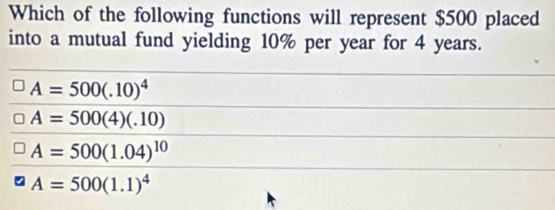 Which of the following functions will represent $500 placed
into a mutual fund yielding 10% per year for 4 years.
A=500(.10)^4
A=500(4)(.10)
A=500(1.04)^10
A=500(1.1)^4