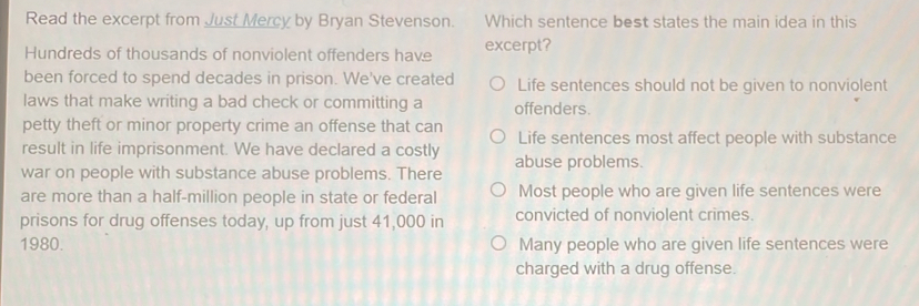 Read the excerpt from Just Mercy by Bryan Stevenson. Which sentence best states the main idea in this
Hundreds of thousands of nonviolent offenders have excerpt?
been forced to spend decades in prison. We've created Life sentences should not be given to nonviolent
laws that make writing a bad check or committing a offenders.
petty theft or minor property crime an offense that can
Life sentences most affect people with substance
result in life imprisonment. We have declared a costly
war on people with substance abuse problems. There abuse problems.
are more than a half-million people in state or federal Most people who are given life sentences were
prisons for drug offenses today, up from just 41,000 in convicted of nonviolent crimes.
1980. Many people who are given life sentences were
charged with a drug offense.