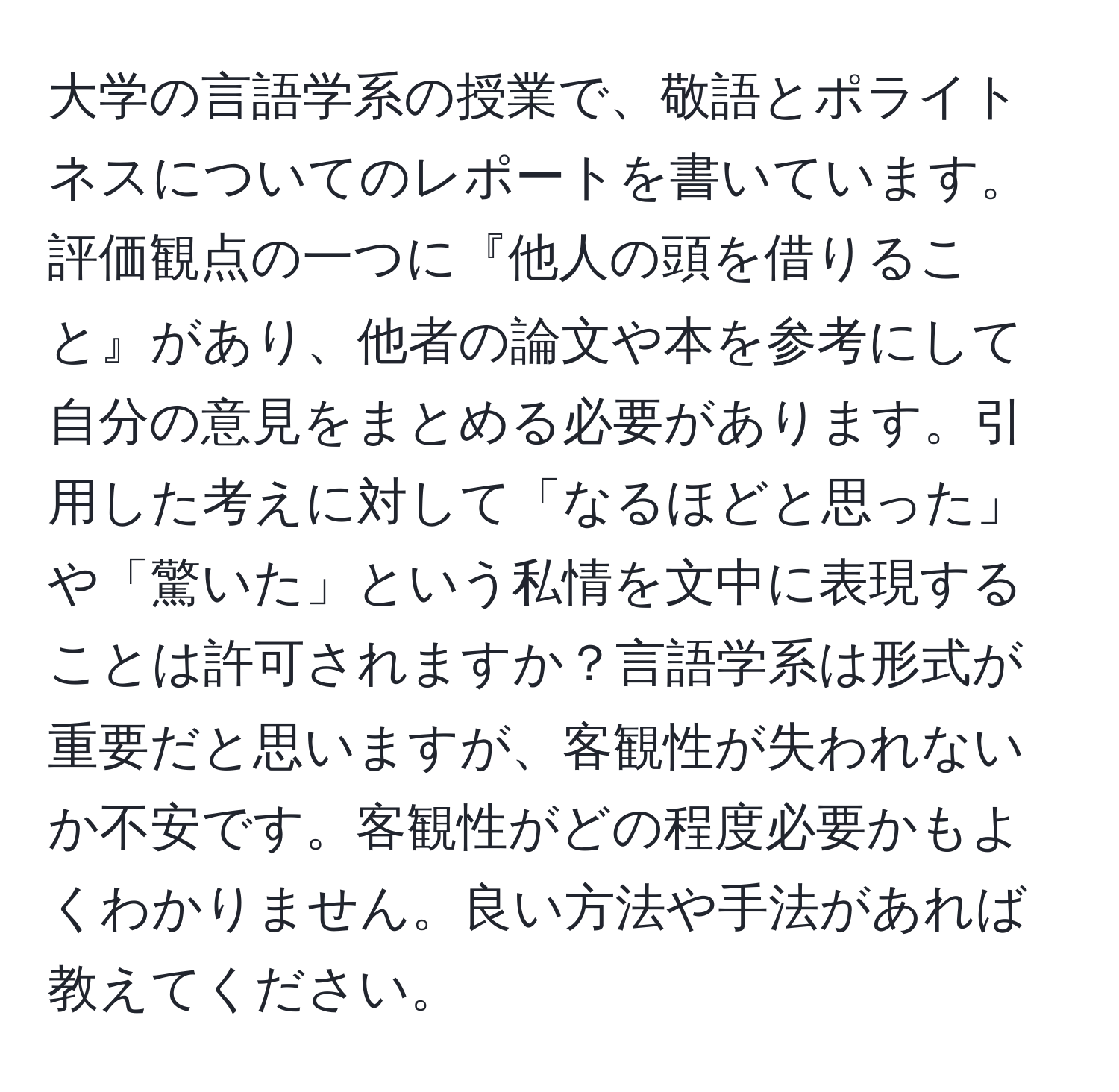 大学の言語学系の授業で、敬語とポライトネスについてのレポートを書いています。評価観点の一つに『他人の頭を借りること』があり、他者の論文や本を参考にして自分の意見をまとめる必要があります。引用した考えに対して「なるほどと思った」や「驚いた」という私情を文中に表現することは許可されますか？言語学系は形式が重要だと思いますが、客観性が失われないか不安です。客観性がどの程度必要かもよくわかりません。良い方法や手法があれば教えてください。